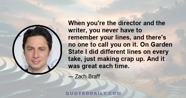 When you're the director and the writer, you never have to remember your lines, and there's no one to call you on it. On Garden State I did different lines on every take, just making crap up. And it was great each time.