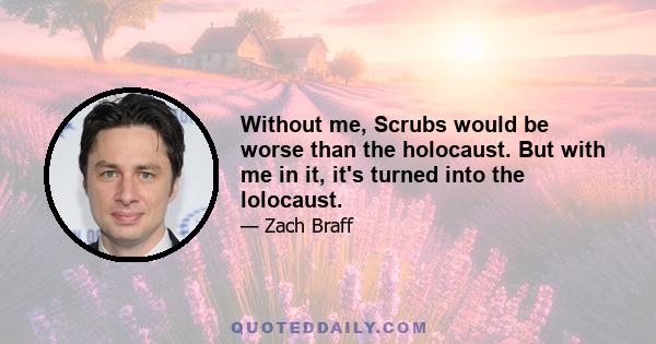 Without me, Scrubs would be worse than the holocaust. But with me in it, it's turned into the lolocaust.