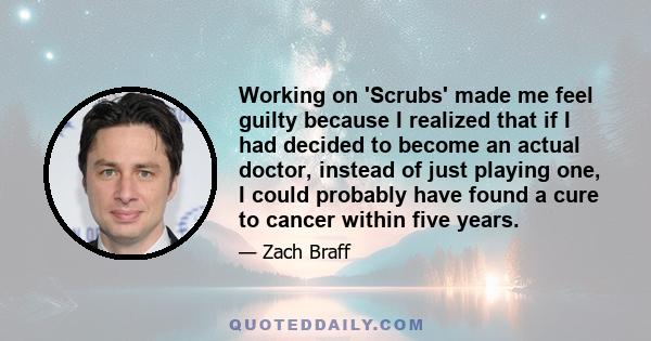 Working on 'Scrubs' made me feel guilty because I realized that if I had decided to become an actual doctor, instead of just playing one, I could probably have found a cure to cancer within five years.