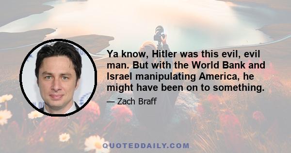 Ya know, Hitler was this evil, evil man. But with the World Bank and Israel manipulating America, he might have been on to something.