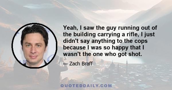 Yeah, I saw the guy running out of the building carrying a rifle, I just didn't say anything to the cops because I was so happy that I wasn't the one who got shot.