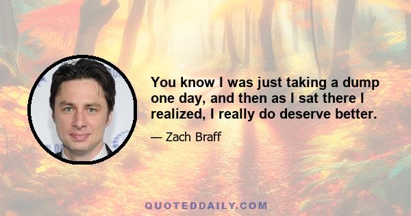 You know I was just taking a dump one day, and then as I sat there I realized, I really do deserve better.