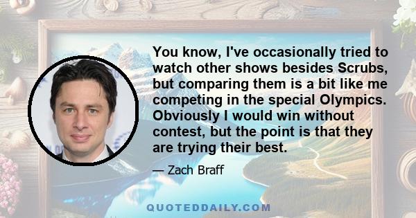 You know, I've occasionally tried to watch other shows besides Scrubs, but comparing them is a bit like me competing in the special Olympics. Obviously I would win without contest, but the point is that they are trying