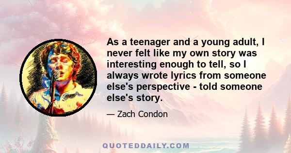 As a teenager and a young adult, I never felt like my own story was interesting enough to tell, so I always wrote lyrics from someone else's perspective - told someone else's story.