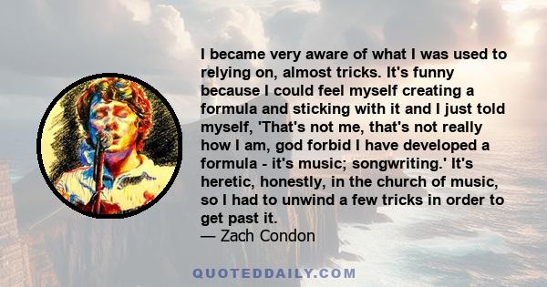 I became very aware of what I was used to relying on, almost tricks. It's funny because I could feel myself creating a formula and sticking with it and I just told myself, 'That's not me, that's not really how I am, god 