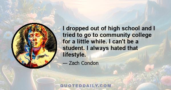 I dropped out of high school and I tried to go to community college for a little while. I can't be a student. I always hated that lifestyle.