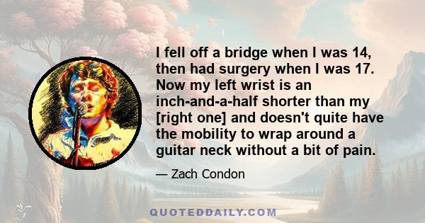 I fell off a bridge when I was 14, then had surgery when I was 17. Now my left wrist is an inch-and-a-half shorter than my [right one] and doesn't quite have the mobility to wrap around a guitar neck without a bit of