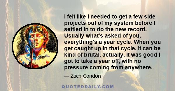 I felt like I needed to get a few side projects out of my system before I settled in to do the new record. Usually what's asked of you, everything's a year cycle. When you get caught up in that cycle, it can be kind of