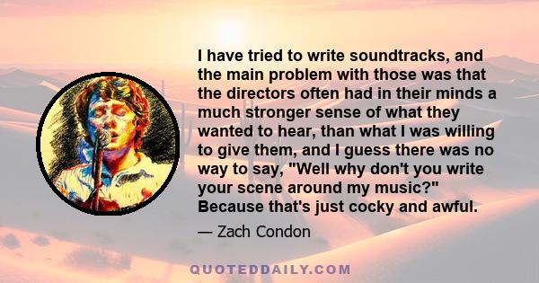 I have tried to write soundtracks, and the main problem with those was that the directors often had in their minds a much stronger sense of what they wanted to hear, than what I was willing to give them, and I guess