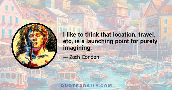 I like to think that location, travel, etc, is a launching point for purely imagining.