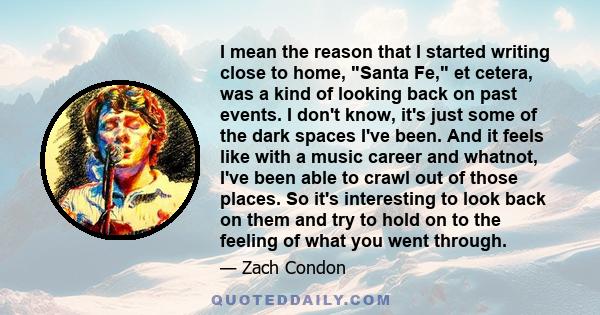 I mean the reason that I started writing close to home, Santa Fe, et cetera, was a kind of looking back on past events. I don't know, it's just some of the dark spaces I've been. And it feels like with a music career