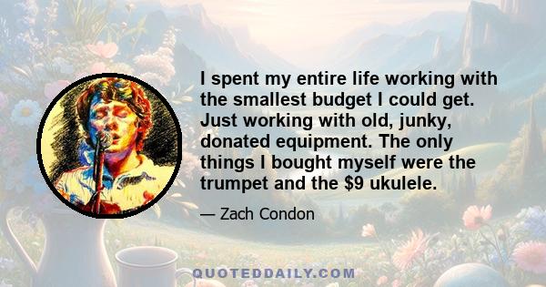 I spent my entire life working with the smallest budget I could get. Just working with old, junky, donated equipment. The only things I bought myself were the trumpet and the $9 ukulele.