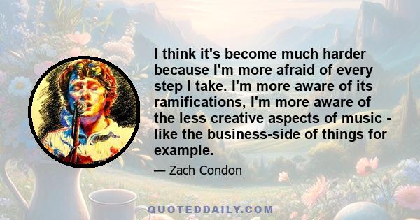 I think it's become much harder because I'm more afraid of every step I take. I'm more aware of its ramifications, I'm more aware of the less creative aspects of music - like the business-side of things for example.