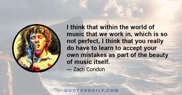 I think that within the world of music that we work in, which is so not perfect, I think that you really do have to learn to accept your own mistakes as part of the beauty of music itself.