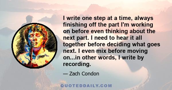 I write one step at a time, always finishing off the part I'm working on before even thinking about the next part. I need to hear it all together before deciding what goes next. I even mix before moving on...in other