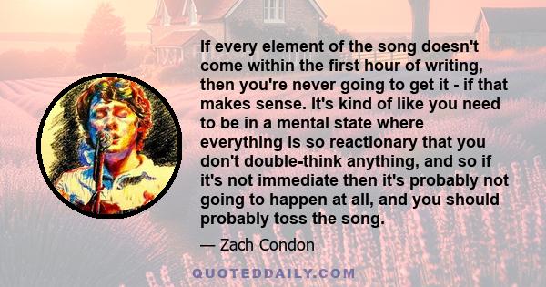 If every element of the song doesn't come within the first hour of writing, then you're never going to get it - if that makes sense. It's kind of like you need to be in a mental state where everything is so reactionary