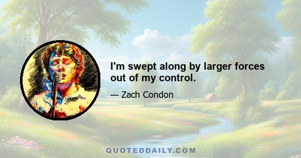 I'm swept along by larger forces out of my control.