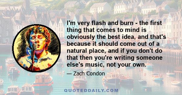 I'm very flash and burn - the first thing that comes to mind is obviously the best idea, and that's because it should come out of a natural place, and if you don't do that then you're writing someone else's music, not