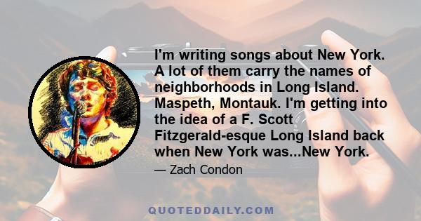 I'm writing songs about New York. A lot of them carry the names of neighborhoods in Long Island. Maspeth, Montauk. I'm getting into the idea of a F. Scott Fitzgerald-esque Long Island back when New York was...New York.