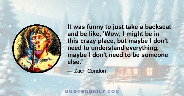 It was funny to just take a backseat and be like, 'Wow, I might be in this crazy place, but maybe I don't need to understand everything, maybe I don't need to be someone else.'