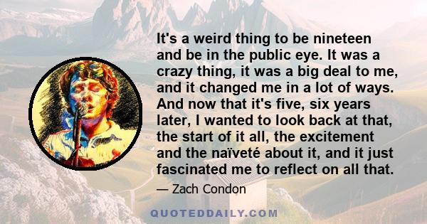 It's a weird thing to be nineteen and be in the public eye. It was a crazy thing, it was a big deal to me, and it changed me in a lot of ways. And now that it's five, six years later, I wanted to look back at that, the