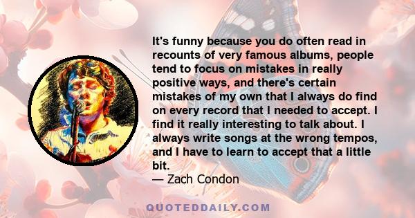 It's funny because you do often read in recounts of very famous albums, people tend to focus on mistakes in really positive ways, and there's certain mistakes of my own that I always do find on every record that I