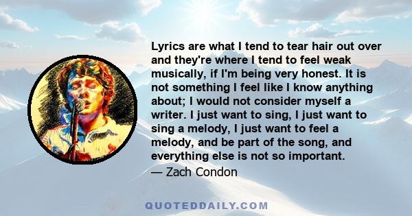 Lyrics are what I tend to tear hair out over and they're where I tend to feel weak musically, if I'm being very honest. It is not something I feel like I know anything about; I would not consider myself a writer. I just 