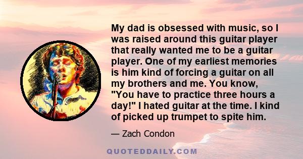 My dad is obsessed with music, so I was raised around this guitar player that really wanted me to be a guitar player. One of my earliest memories is him kind of forcing a guitar on all my brothers and me. You know, You