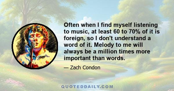 Often when I find myself listening to music, at least 60 to 70% of it is foreign, so I don't understand a word of it. Melody to me will always be a million times more important than words.