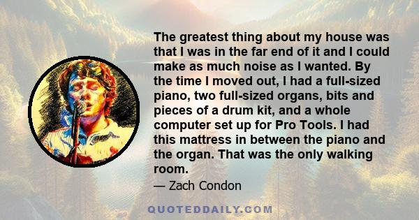 The greatest thing about my house was that I was in the far end of it and I could make as much noise as I wanted. By the time I moved out, I had a full-sized piano, two full-sized organs, bits and pieces of a drum kit,