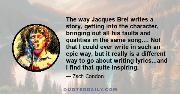 The way Jacques Brel writes a story, getting into the character, bringing out all his faults and qualities in the same song.... Not that I could ever write in such an epic way, but it really is a different way to go