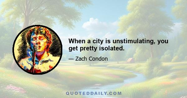 When a city is unstimulating, you get pretty isolated.