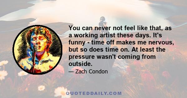 You can never not feel like that, as a working artist these days. It's funny - time off makes me nervous, but so does time on. At least the pressure wasn't coming from outside.