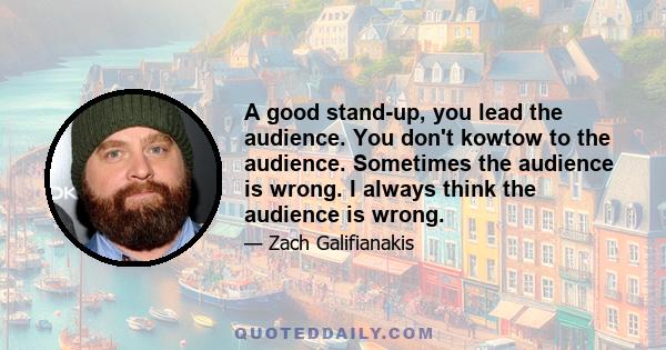 A good stand-up, you lead the audience. You don't kowtow to the audience. Sometimes the audience is wrong. I always think the audience is wrong.