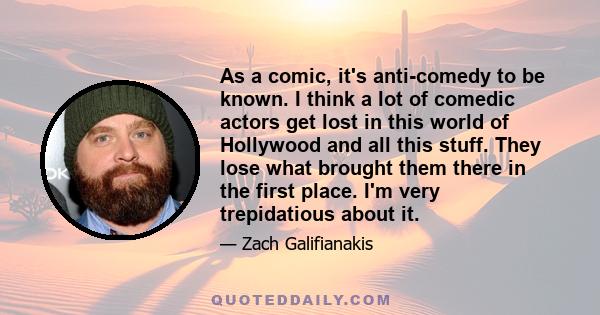 As a comic, it's anti-comedy to be known. I think a lot of comedic actors get lost in this world of Hollywood and all this stuff. They lose what brought them there in the first place. I'm very trepidatious about it.