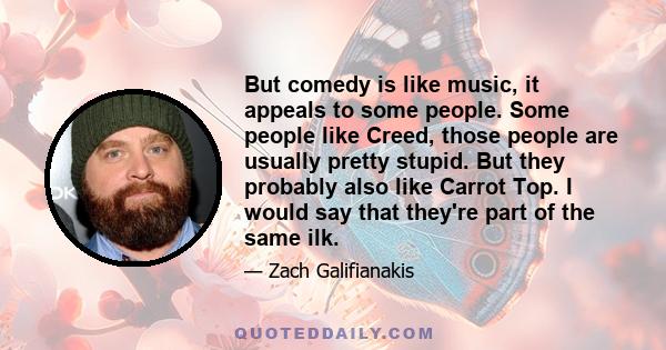 But comedy is like music, it appeals to some people. Some people like Creed, those people are usually pretty stupid. But they probably also like Carrot Top. I would say that they're part of the same ilk.