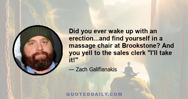 Did you ever wake up with an erection...and find yourself in a massage chair at Brookstone? And you yell to the sales clerk I'll take it!