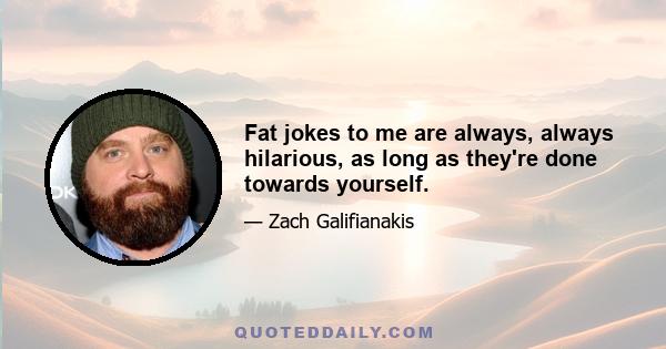 Fat jokes to me are always, always hilarious, as long as they're done towards yourself.