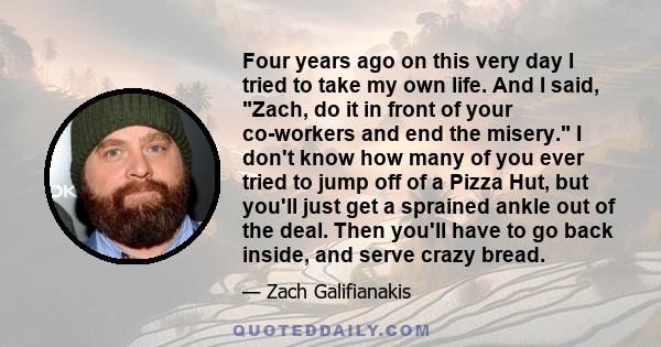 Four years ago on this very day I tried to take my own life. And I said, Zach, do it in front of your co-workers and end the misery. I don't know how many of you ever tried to jump off of a Pizza Hut, but you'll just