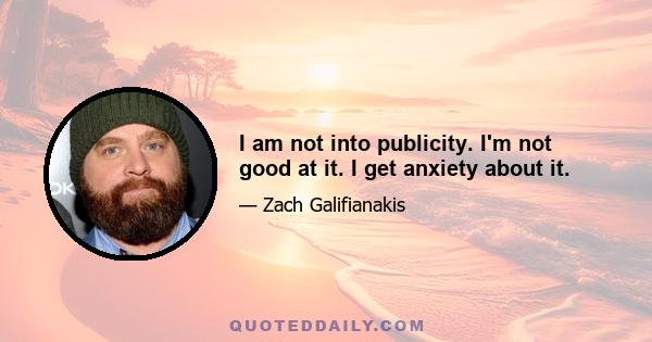 I am not into publicity. I'm not good at it. I get anxiety about it.