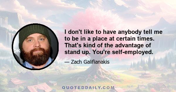 I don't like to have anybody tell me to be in a place at certain times. That's kind of the advantage of stand up. You're self-employed.