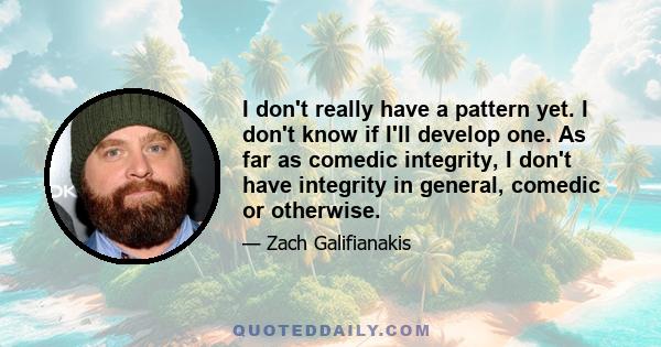 I don't really have a pattern yet. I don't know if I'll develop one. As far as comedic integrity, I don't have integrity in general, comedic or otherwise.