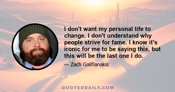 I don't want my personal life to change. I don't understand why people strive for fame. I know it's ironic for me to be saying this, but this will be the last one I do.