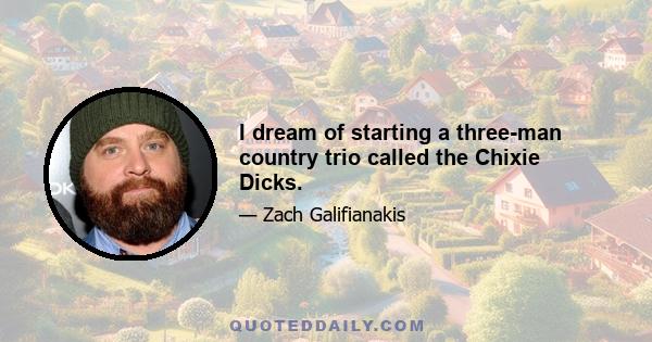 I dream of starting a three-man country trio called the Chixie Dicks.