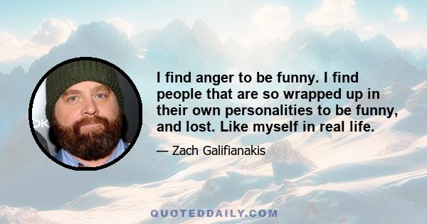 I find anger to be funny. I find people that are so wrapped up in their own personalities to be funny, and lost. Like myself in real life.