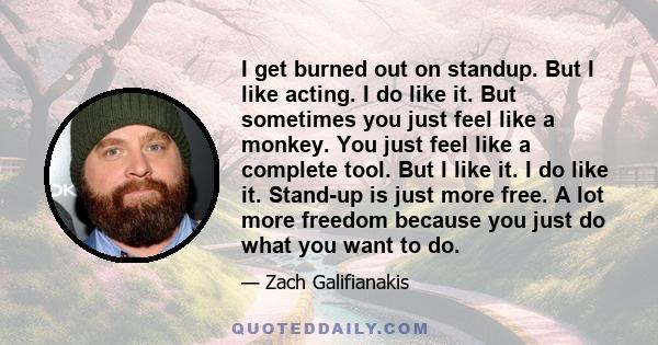 I get burned out on standup. But I like acting. I do like it. But sometimes you just feel like a monkey. You just feel like a complete tool. But I like it. I do like it. Stand-up is just more free. A lot more freedom