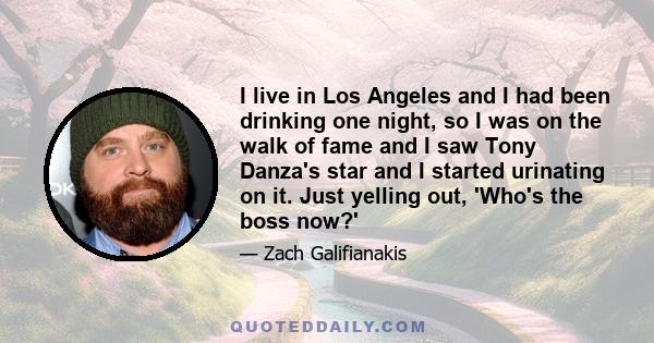 I live in Los Angeles and I had been drinking one night, so I was on the walk of fame and I saw Tony Danza's star and I started urinating on it. Just yelling out, 'Who's the boss now?'