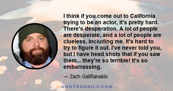 I think if you come out to California trying to be an actor, it's pretty hard. There's desperation. A lot of people are desperate, and a lot of people are clueless, including me. It's hard to try to figure it out. I've