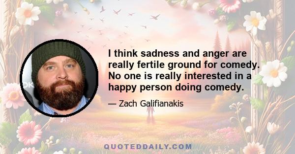 I think sadness and anger are really fertile ground for comedy. No one is really interested in a happy person doing comedy.