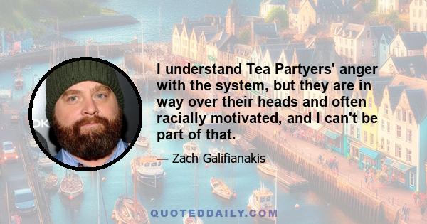I understand Tea Partyers' anger with the system, but they are in way over their heads and often racially motivated, and I can't be part of that.